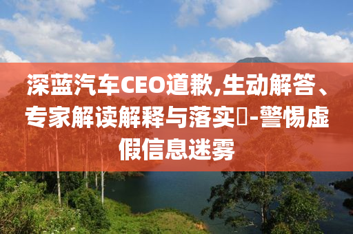 深藍(lán)汽車CEO道歉,生動(dòng)解答、專家解讀解釋與落實(shí)?-警惕虛假信息迷霧