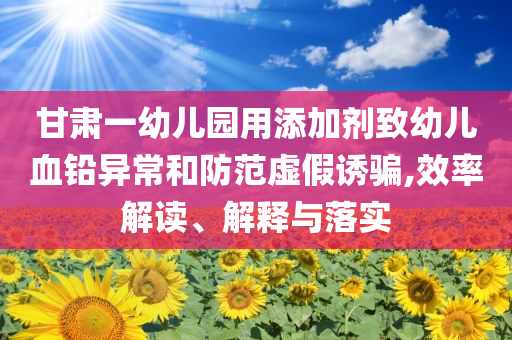 甘肅一幼兒園用添加劑致幼兒血鉛異常和防范虛假誘騙,效率解讀、解釋與落實(shí)