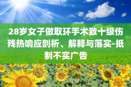 28歲女子做取環(huán)手術(shù)致十級傷殘熱響應(yīng)剖析、解釋與落實(shí)-抵制不實(shí)廣告