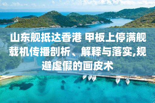 山東艦抵達(dá)香港 甲板上停滿艦載機(jī)傳播剖析、解釋與落實(shí),規(guī)避虛假的畫皮術(shù)