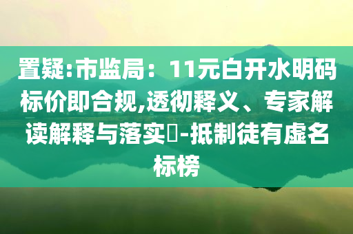 置疑:市監(jiān)局：11元白開水明碼標(biāo)價(jià)即合規(guī),透徹釋義、專家解讀解釋與落實(shí)?-抵制徒有虛名標(biāo)榜