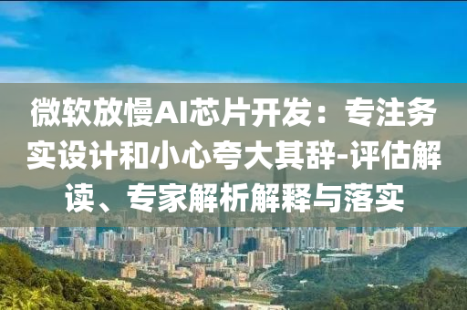 微軟放慢AI芯片開發(fā)：專注務(wù)實(shí)設(shè)計(jì)和小心夸大其辭-評估解讀、專家解析解釋與落實(shí)