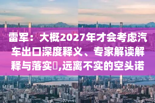 雷軍：大概2027年才會考慮汽車出口深度釋義、專家解讀解釋與落實(shí)?,遠(yuǎn)離不實(shí)的空頭諾