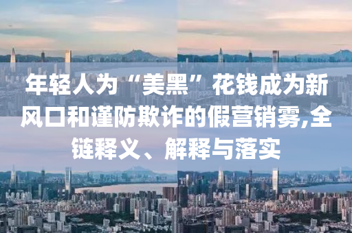 年輕人為“美黑”花錢成為新風(fēng)口和謹(jǐn)防欺詐的假營銷霧,全鏈釋義、解釋與落實(shí)