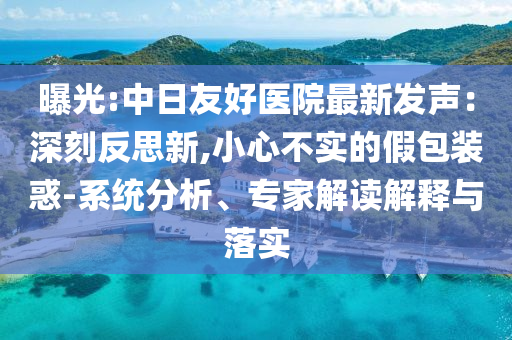 曝光:中日友好醫(yī)院最新發(fā)聲：深刻反思新,小心不實的假包裝惑-系統(tǒng)分析、專家解讀解釋與落實