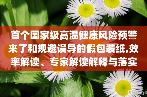 首個國家級高溫健康風險預警來了和規(guī)避誤導的假包裝紙,效率解讀、專家解讀解釋與落實
