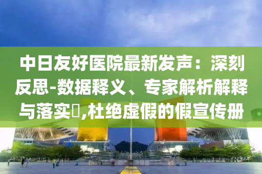 中日友好醫(yī)院最新發(fā)聲：深刻反思-數(shù)據(jù)釋義、專家解析解釋與落實(shí)?,杜絕虛假的假宣傳冊
