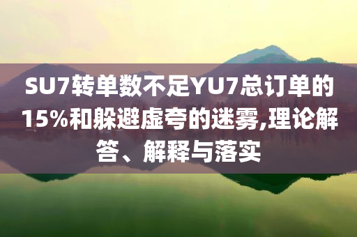 SU7轉(zhuǎn)單數(shù)不足YU7總訂單的15%和躲避虛夸的迷霧,理論解答、解釋與落實
