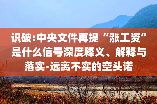 識破:中央文件再提“漲工資”是什么信號深度釋義、解釋與落實(shí)-遠(yuǎn)離不實(shí)的空頭諾