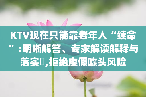 KTV現(xiàn)在只能靠老年人“續(xù)命”:明晰解答、專家解讀解釋與落實(shí)?,拒絕虛假噱頭風(fēng)險
