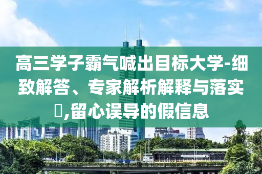 高三學(xué)子霸氣喊出目標(biāo)大學(xué)-細(xì)致解答、專家解析解釋與落實(shí)?,留心誤導(dǎo)的假信息
