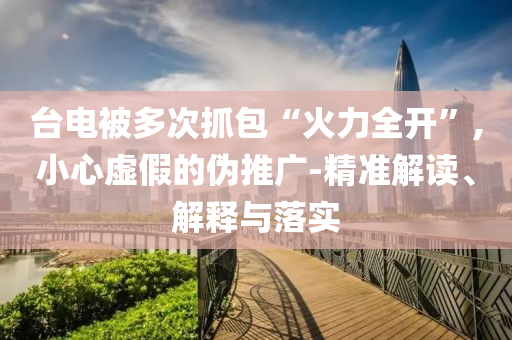 臺(tái)電被多次抓包“火力全開”,小心虛假的偽推廣-精準(zhǔn)解讀、解釋與落實(shí)