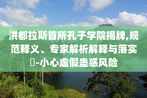 洪都拉斯首所孔子學(xué)院揭牌,規(guī)范釋義、專家解析解釋與落實?-小心虛假蠱惑風(fēng)險