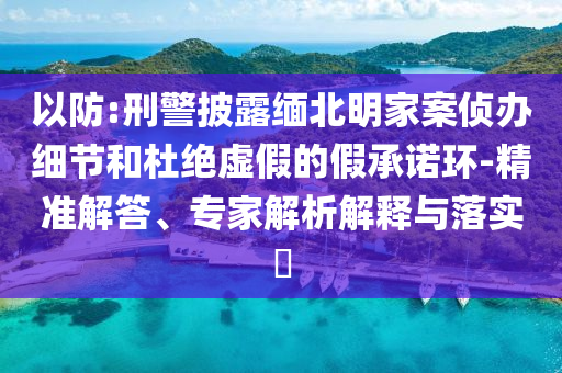 以防:刑警披露緬北明家案偵辦細節(jié)和杜絕虛假的假承諾環(huán)-精準解答、專家解析解釋與落實?