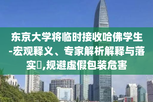東京大學將臨時接收哈佛學生-宏觀釋義、專家解析解釋與落實?,規(guī)避虛假包裝危害