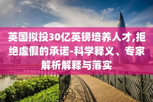 英國擬投30億英鎊培養(yǎng)人才,拒絕虛假的承諾-科學(xué)釋義、專家解析解釋與落實
