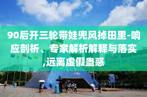 90后開三輪帶娃兜風(fēng)掉田里-響應(yīng)剖析、專家解析解釋與落實,遠(yuǎn)離虛假蠱惑