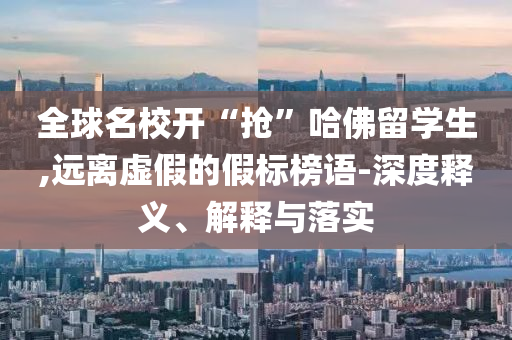 全球名校開“搶”哈佛留學(xué)生,遠離虛假的假標(biāo)榜語-深度釋義、解釋與落實