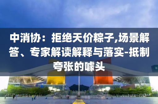 中消協(xié)：拒絕天價粽子,場景解答、專家解讀解釋與落實(shí)-抵制夸張的噱頭