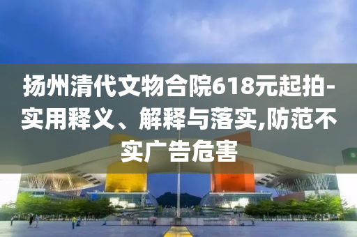 揚(yáng)州清代文物合院618元起拍-實(shí)用釋義、解釋與落實(shí),防范不實(shí)廣告危害