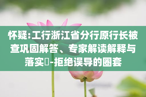 懷疑:工行浙江省分行原行長(zhǎng)被查鞏固解答、專家解讀解釋與落實(shí)?-拒絕誤導(dǎo)的圈套