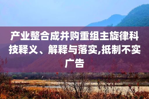 產(chǎn)業(yè)整合成并購(gòu)重組主旋律科技釋義、解釋與落實(shí),抵制不實(shí)廣告