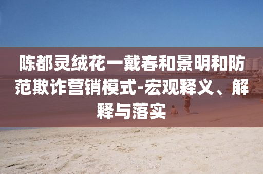 陳都靈絨花一戴春和景明和防范欺詐營銷模式-宏觀釋義、解釋與落實(shí)