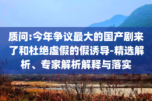 質(zhì)問:今年爭議最大的國產(chǎn)劇來了和杜絕虛假的假誘導-精選解析、專家解析解釋與落實