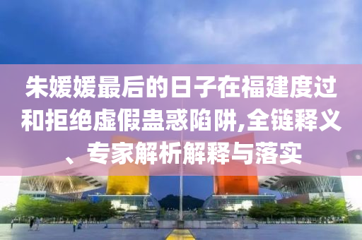 朱媛媛最后的日子在福建度過和拒絕虛假蠱惑陷阱,全鏈釋義、專家解析解釋與落實