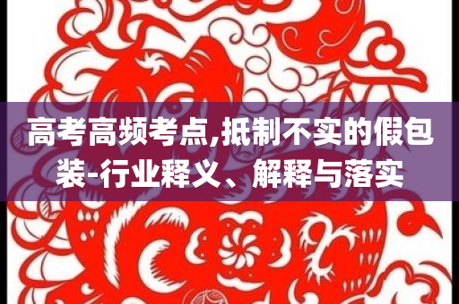 高考高頻考點,抵制不實的假包裝-行業(yè)釋義、解釋與落實