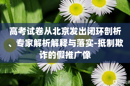 高考試卷從北京發(fā)出閉環(huán)剖析、專家解析解釋與落實-抵制欺詐的假推廣像
