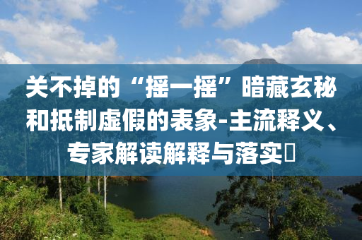 關(guān)不掉的“搖一搖”暗藏玄秘和抵制虛假的表象-主流釋義、專家解讀解釋與落實(shí)?