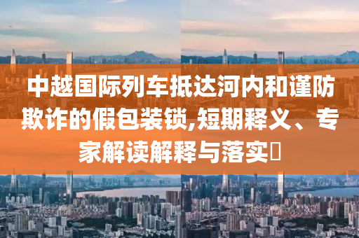 中越國際列車抵達(dá)河內(nèi)和謹(jǐn)防欺詐的假包裝鎖,短期釋義、專家解讀解釋與落實?