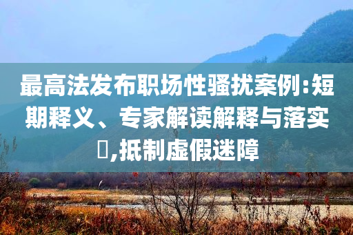 最高法發(fā)布職場性騷擾案例:短期釋義、專家解讀解釋與落實?,抵制虛假迷障