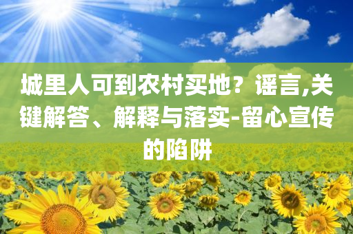 城里人可到農(nóng)村買地？謠言,關(guān)鍵解答、解釋與落實(shí)-留心宣傳的陷阱