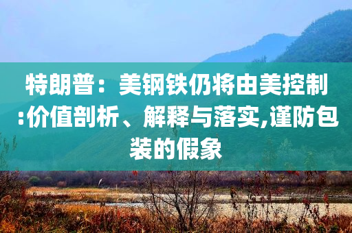 特朗普：美鋼鐵仍將由美控制:價值剖析、解釋與落實,謹防包裝的假象