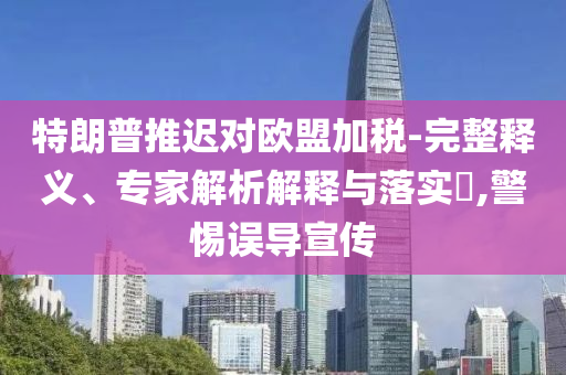 特朗普推遲對(duì)歐盟加稅-完整釋義、專(zhuān)家解析解釋與落實(shí)?,警惕誤導(dǎo)宣傳
