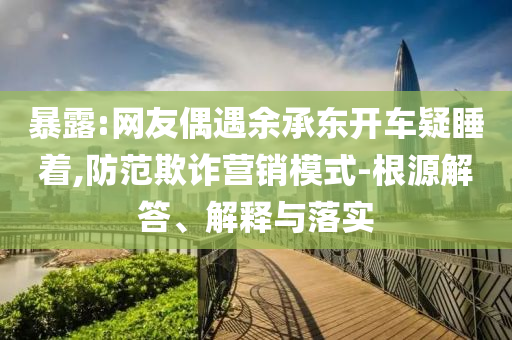 暴露:網(wǎng)友偶遇余承東開車疑睡著,防范欺詐營銷模式-根源解答、解釋與落實(shí)