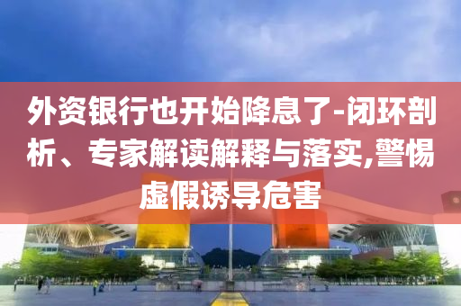 外資銀行也開始降息了-閉環(huán)剖析、專家解讀解釋與落實(shí),警惕虛假誘導(dǎo)危害