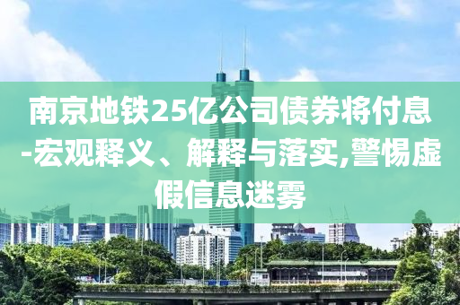 南京地鐵25億公司債券將付息-宏觀釋義、解釋與落實(shí),警惕虛假信息迷霧