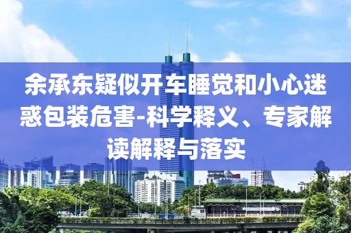 余承東疑似開車睡覺和小心迷惑包裝危害-科學(xué)釋義、專家解讀解釋與落實