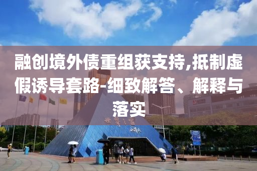 融創(chuàng)境外債重組獲支持,抵制虛假誘導(dǎo)套路-細(xì)致解答、解釋與落實