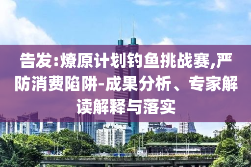告發(fā):燎原計劃釣魚挑戰(zhàn)賽,嚴(yán)防消費陷阱-成果分析、專家解讀解釋與落實