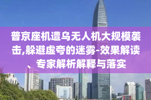 普京座機遭烏無人機大規(guī)模襲擊,躲避虛夸的迷霧-效果解讀、專家解析解釋與落實