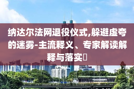 納達(dá)爾法網(wǎng)退役儀式,躲避虛夸的迷霧-主流釋義、專家解讀解釋與落實(shí)?