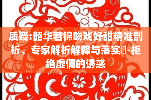 質疑:韶華若錦吻戲好甜精準剖析、專家解析解釋與落實?-拒絕虛假的誘惑