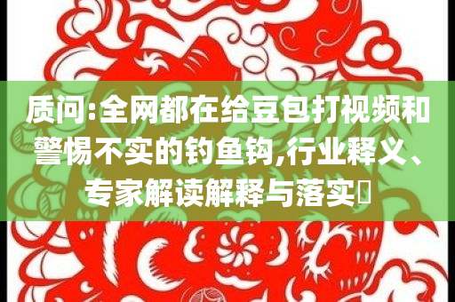 質問:全網(wǎng)都在給豆包打視頻和警惕不實的釣魚鉤,行業(yè)釋義、專家解讀解釋與落實?