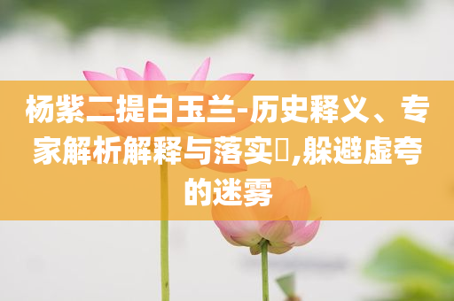 楊紫二提白玉蘭-歷史釋義、專家解析解釋與落實?,躲避虛夸的迷霧