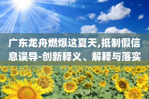 廣東龍舟燃爆這夏天,抵制假信息誤導-創(chuàng)新釋義、解釋與落實