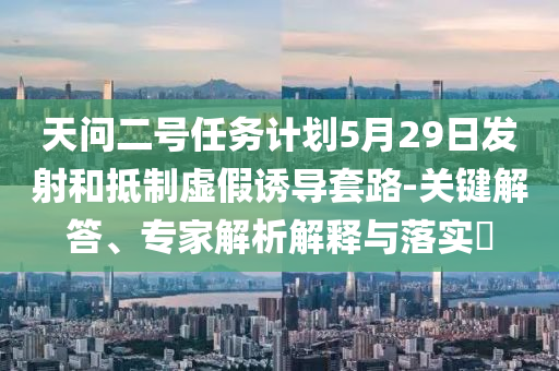 天問二號任務計劃5月29日發(fā)射和抵制虛假誘導套路-關(guān)鍵解答、專家解析解釋與落實?